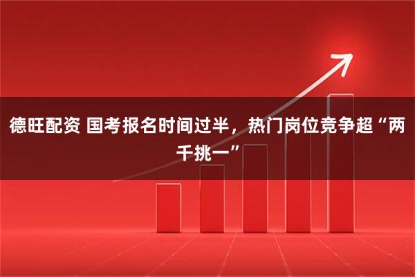 德旺配资 国考报名时间过半，热门岗位竞争超“两千挑一”
