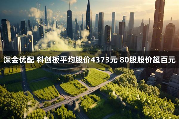 深金优配 科创板平均股价4373元 80股股价超百元