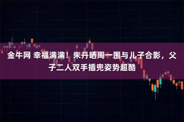 金牛网 幸福满满！朱丹晒周一围与儿子合影，父子二人双手插兜姿势超酷