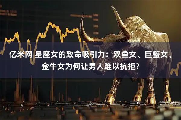 亿米网 星座女的致命吸引力：双鱼女、巨蟹女、金牛女为何让男人难以抗拒？