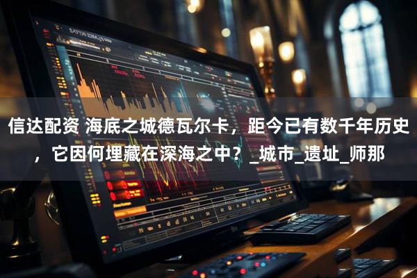 信达配资 海底之城德瓦尔卡，距今已有数千年历史，它因何埋藏在深海之中？_城市_遗址_师那