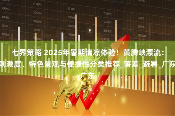 七界策略 2025年暑期清凉体验！黄腾峡漂流：刺激度、特色景观与便捷性分类推荐_落差_避暑_广东
