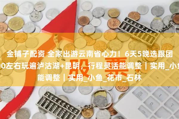 金铺子配资 全家出游云南省心力！6天5晚选跟团超合适，1200左右玩遍泸沽湖+昆明，行程灵活能调整｜实用_小鱼_花市_石林