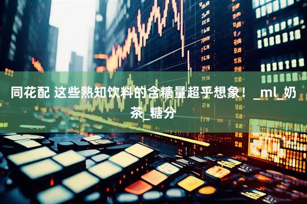 同花配 这些熟知饮料的含糖量超乎想象！_ml_奶茶_糖分