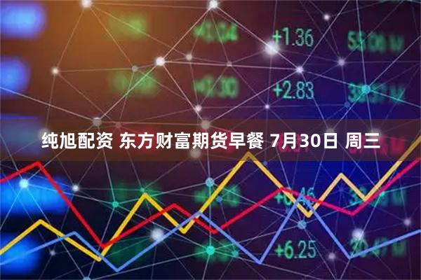 纯旭配资 东方财富期货早餐 7月30日 周三