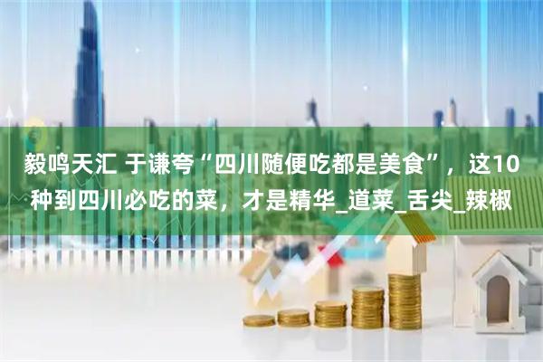 毅鸣天汇 于谦夸“四川随便吃都是美食”，这10种到四川必吃的菜，才是精华_道菜_舌尖_辣椒