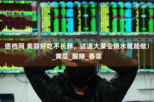 搭档网 美容好吃不长胖，这道大菜会烧水就能做！_黄瓜_酸辣_香菜