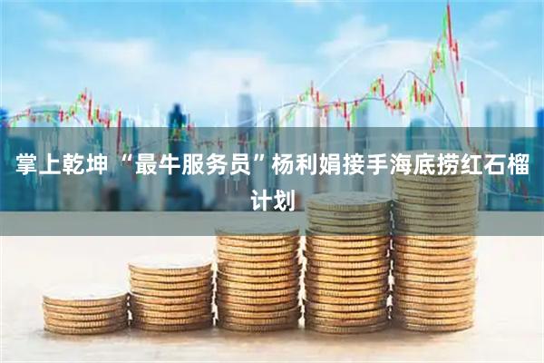 掌上乾坤 “最牛服务员”杨利娟接手海底捞红石榴计划