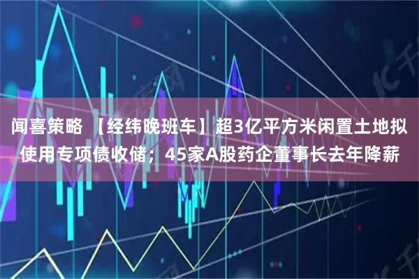 闻喜策略 【经纬晚班车】超3亿平方米闲置土地拟使用专项债收储；45家A股药企董事长去年降薪