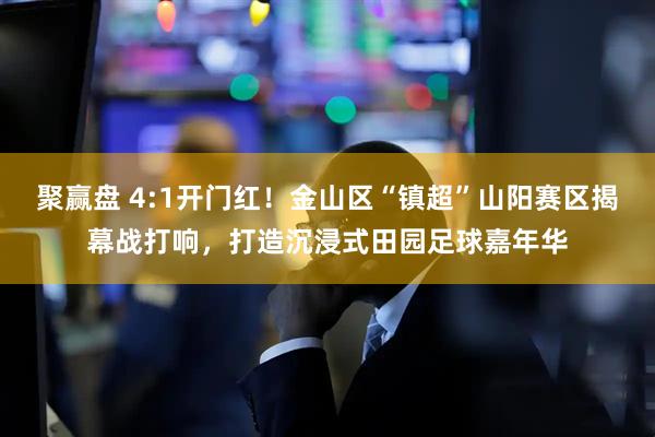 聚赢盘 4:1开门红！金山区“镇超”山阳赛区揭幕战打响，打造沉浸式田园足球嘉年华