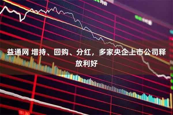 益通网 增持、回购、分红，多家央企上市公司释放利好