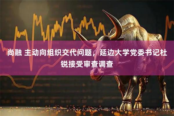 尚融 主动向组织交代问题，延边大学党委书记杜锐接受审查调查
