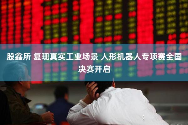 股鑫所 复现真实工业场景 人形机器人专项赛全国决赛开启
