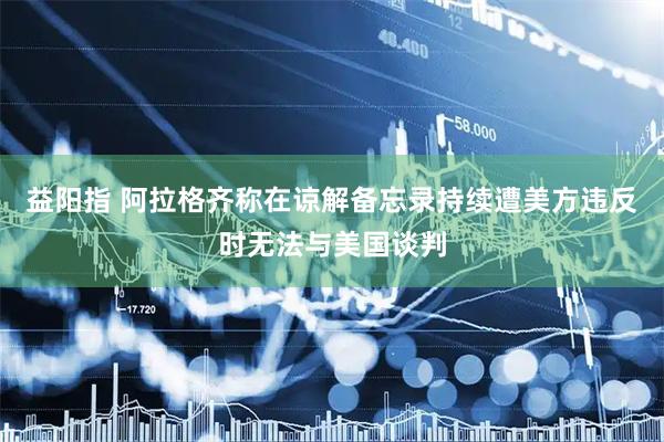 益阳指 阿拉格齐称在谅解备忘录持续遭美方违反时无法与美国谈判