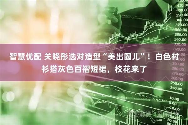 智慧优配 关晓彤选对造型“美出圈儿”！白色衬衫搭灰色百褶短裙，校花来了