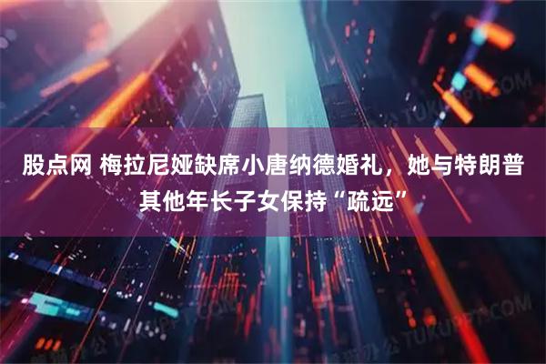 股点网 梅拉尼娅缺席小唐纳德婚礼，她与特朗普其他年长子女保持“疏远”